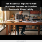 Ten Essential Tips for Small Business Owners to Survive Economic Uncertainty